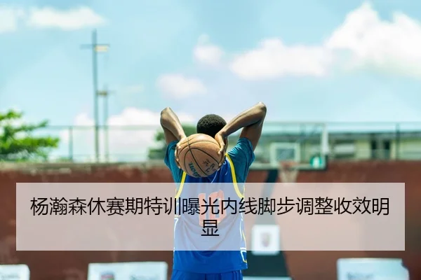 杨瀚森休赛期特训曝光内线脚步调整收效明显