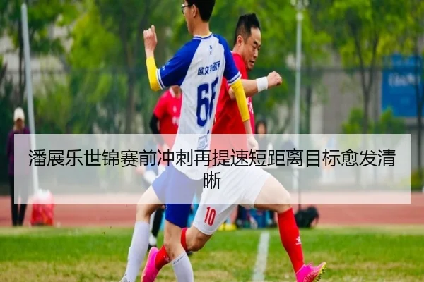 潘展乐世锦赛前冲刺再提速短距离目标愈发清晰